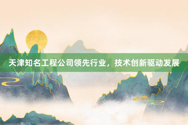 天津知名工程公司领先行业，技术创新驱动发展